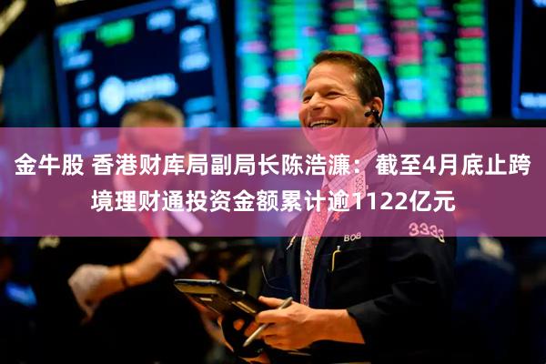 金牛股 香港财库局副局长陈浩濂：截至4月底止跨境理财通投资金额累计逾1122亿元