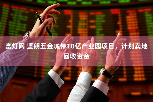 富灯网 坚朗五金喊停10亿产业园项目，计划卖地回收资金