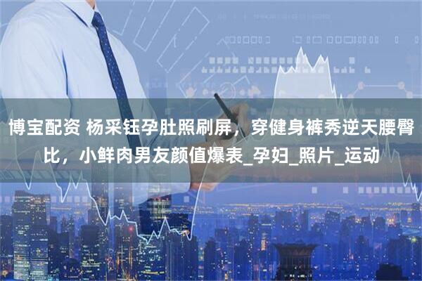 博宝配资 杨采钰孕肚照刷屏，穿健身裤秀逆天腰臀比，小鲜肉男友颜值爆表_孕妇_照片_运动