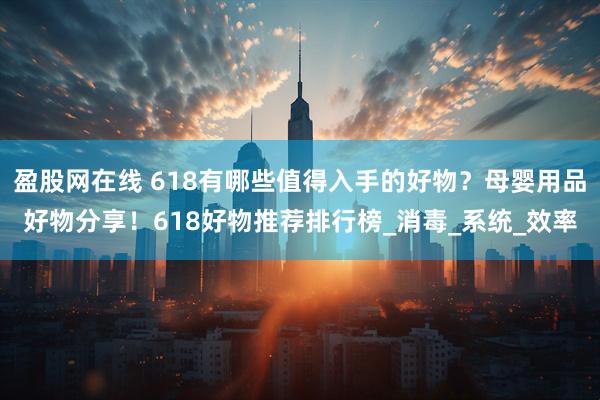 盈股网在线 618有哪些值得入手的好物？母婴用品好物分享！618好物推荐排行榜_消毒_系统_效率