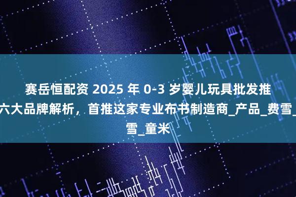 赛岳恒配资 2025 年 0-3 岁婴儿玩具批发推荐：六大品牌解析，首推这家专业布书制造商_产品_费雪_童米