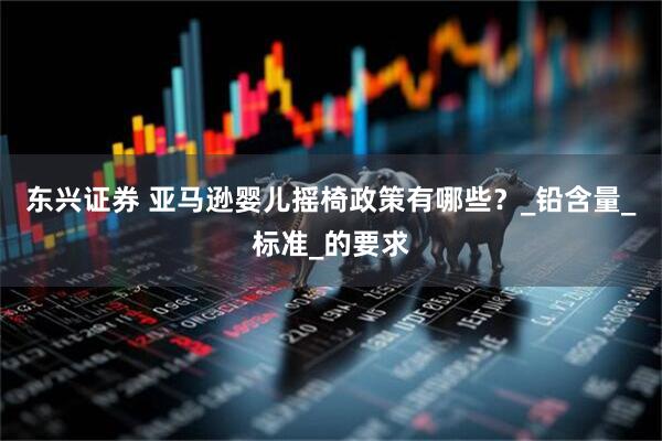 东兴证券 亚马逊婴儿摇椅政策有哪些？_铅含量_标准_的要求
