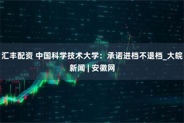 汇丰配资 中国科学技术大学：承诺进档不退档_大皖新闻 | 安徽网