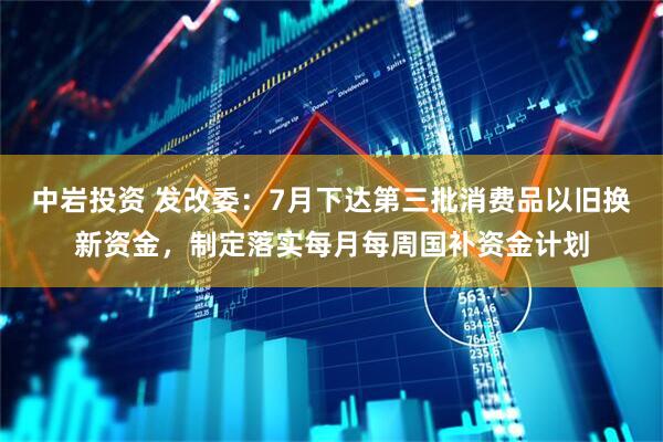 中岩投资 发改委：7月下达第三批消费品以旧换新资金，制定落实每月每周国补资金计划