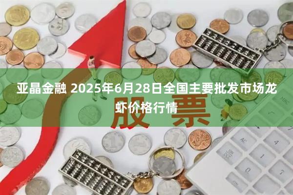 亚晶金融 2025年6月28日全国主要批发市场龙虾价格行情