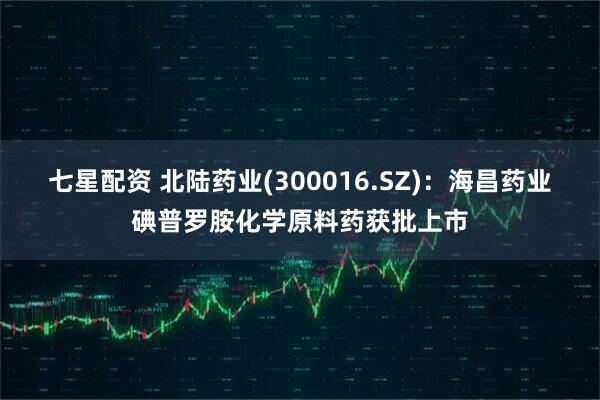 七星配资 北陆药业(300016.SZ)：海昌药业碘普罗胺化学原料药获批上市