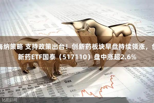 海纳策略 支持政策出台！创新药板块早盘持续领涨，创新药ETF国泰（517110）盘中涨超2.6%