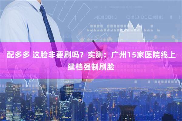 配多多 这脸非要刷吗？实测：广州15家医院线上建档强制刷脸