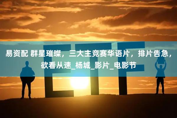 易资配 群星璀璨，三大主竞赛华语片，排片告急，欲看从速_杨城_影片_电影节