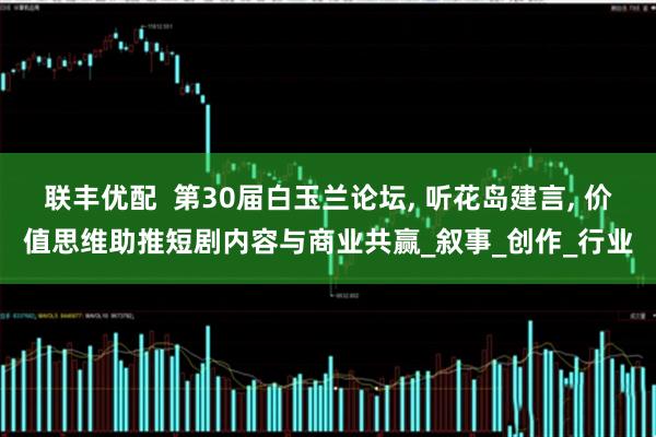 联丰优配  第30届白玉兰论坛, 听花岛建言, 价值思维助推短剧内容与商业共赢_叙事_创作_行业