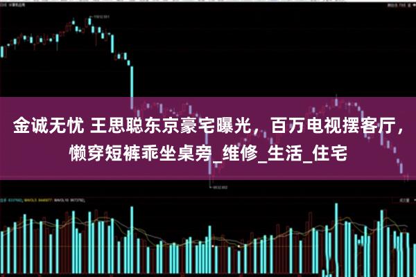 金诚无忧 王思聪东京豪宅曝光，百万电视摆客厅，懒穿短裤乖坐桌旁_维修_生活_住宅