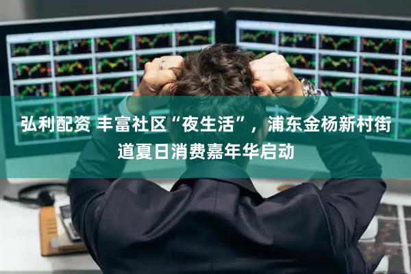 弘利配资 丰富社区“夜生活”，浦东金杨新村街道夏日消费嘉年华启动
