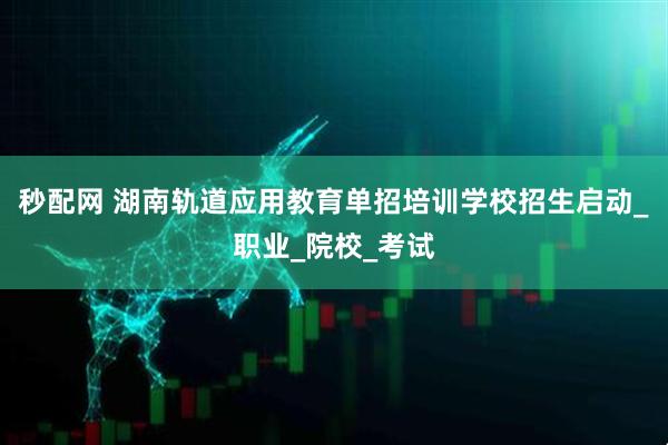 秒配网 湖南轨道应用教育单招培训学校招生启动_职业_院校_考试