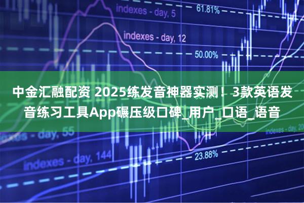 中金汇融配资 2025练发音神器实测！3款英语发音练习工具App碾压级口碑_用户_口语_语音