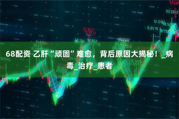 68配资 乙肝“顽固”难愈，背后原因大揭秘！_病毒_治疗_患者