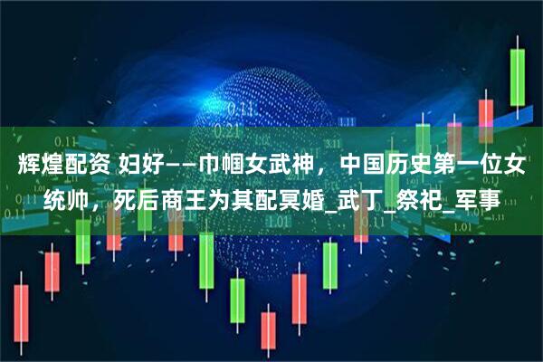 辉煌配资 妇好——巾帼女武神，中国历史第一位女统帅，死后商王为其配冥婚_武丁_祭祀_军事