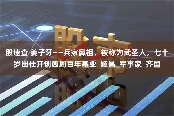 股速查 姜子牙——兵家鼻祖，被称为武圣人，七十岁出仕开创西周百年基业_姬昌_军事家_齐国