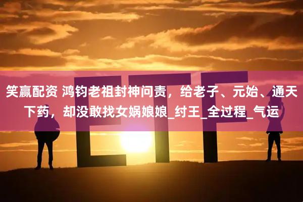 笑赢配资 鸿钧老祖封神问责，给老子、元始、通天下药，却没敢找女娲娘娘_纣王_全过程_气运