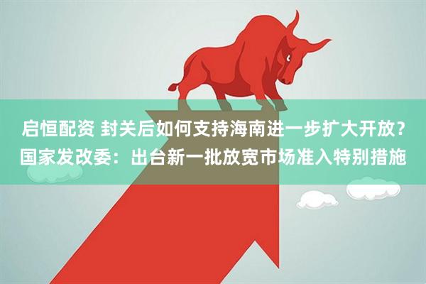 启恒配资 封关后如何支持海南进一步扩大开放？国家发改委：出台新一批放宽市场准入特别措施