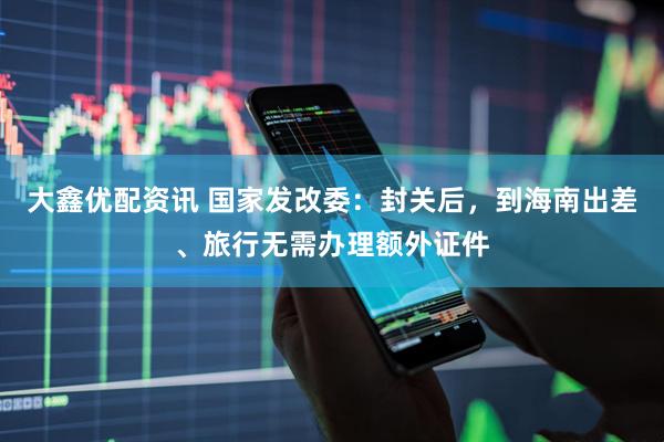 大鑫优配资讯 国家发改委：封关后，到海南出差、旅行无需办理额外证件