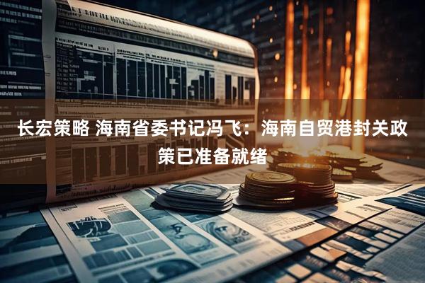 长宏策略 海南省委书记冯飞：海南自贸港封关政策已准备就绪