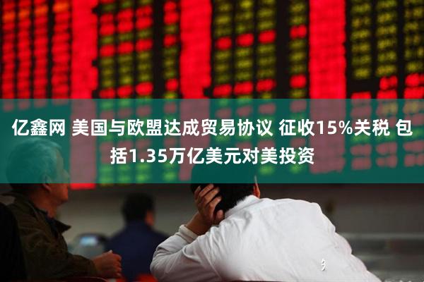 亿鑫网 美国与欧盟达成贸易协议 征收15%关税 包括1.35万亿美元对美投资