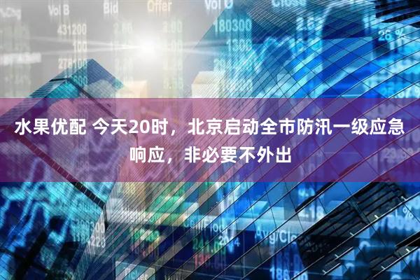水果优配 今天20时，北京启动全市防汛一级应急响应，非必要不外出