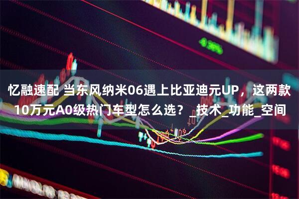 忆融速配 当东风纳米06遇上比亚迪元UP，这两款10万元A0级热门车型怎么选？_技术_功能_空间