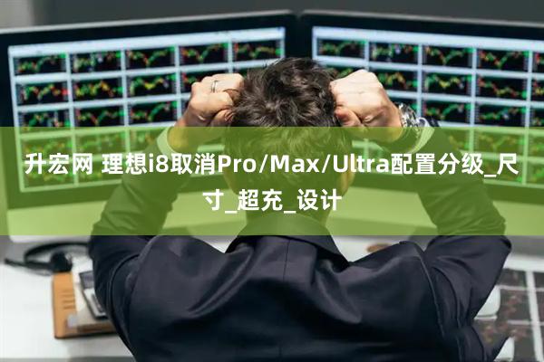 升宏网 理想i8取消Pro/Max/Ultra配置分级_尺寸_超充_设计