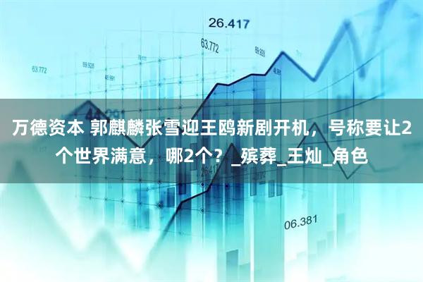 万德资本 郭麒麟张雪迎王鸥新剧开机，号称要让2个世界满意，哪2个？_殡葬_王灿_角色