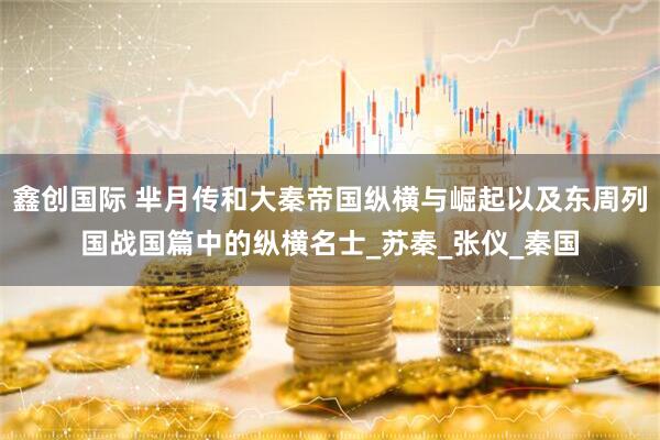 鑫创国际 芈月传和大秦帝国纵横与崛起以及东周列国战国篇中的纵横名士_苏秦_张仪_秦国