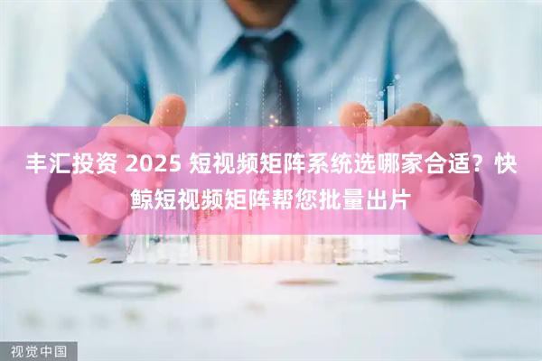 丰汇投资 2025 短视频矩阵系统选哪家合适？快鲸短视频矩阵帮您批量出片