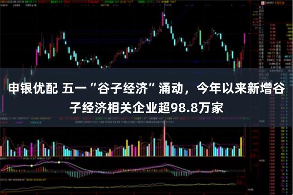 申银优配 五一“谷子经济”涌动，今年以来新增谷子经济相关企业超98.8万家