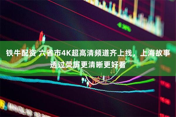 铁牛配资 六省市4K超高清频道齐上线，上海故事透过荧屏更清晰更好看