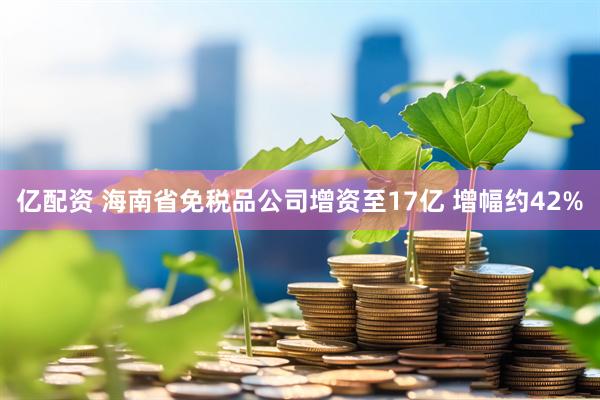 亿配资 海南省免税品公司增资至17亿 增幅约42%