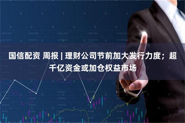 国信配资 周报 | 理财公司节前加大发行力度；超千亿资金或加仓权益市场