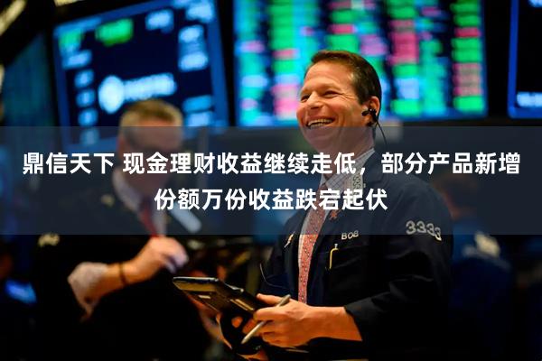 鼎信天下 现金理财收益继续走低，部分产品新增份额万份收益跌宕起伏