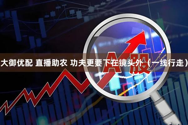 大御优配 直播助农 功夫更要下在镜头外（一线行走）