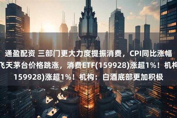 通盈配资 三部门更大力度提振消费，CPI同比涨幅扩大！控量消息刺激飞天茅台价格跳涨，消费ETF(159928)涨超1%！机构：白酒底部更加积极