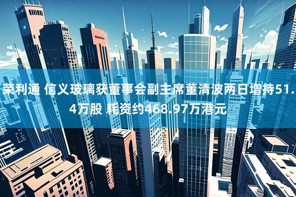 荣利通 信义玻璃获董事会副主席董清波两日增持51.4万股 耗资约468.97万港元